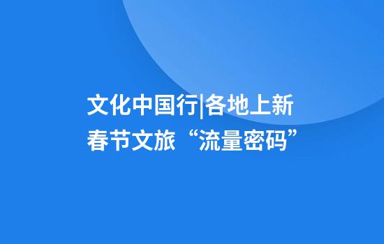 文化中国行|各地上新春节文旅“流量密码”