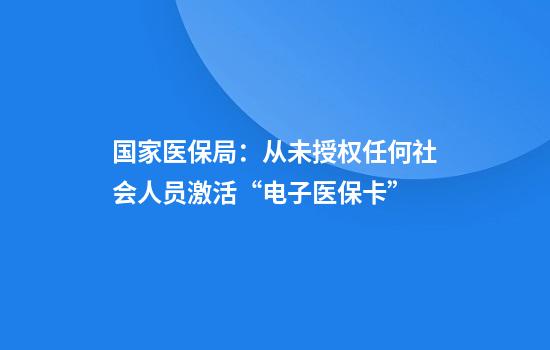 国家医保局：从未授权任何社会人员激活“电子医保卡”