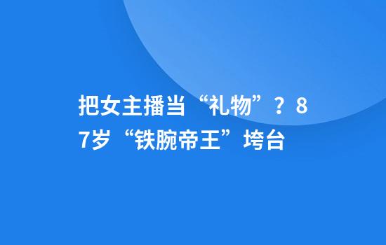 把女主播当“礼物”？87岁“铁腕帝王”垮台
