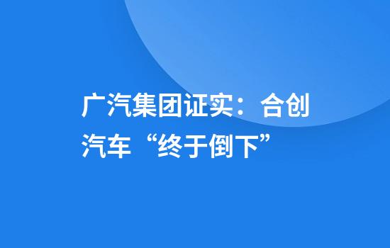 广汽集团证实：合创汽车“终于倒下”