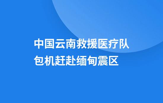 中国云南救援医疗队包机赶赴缅甸震区