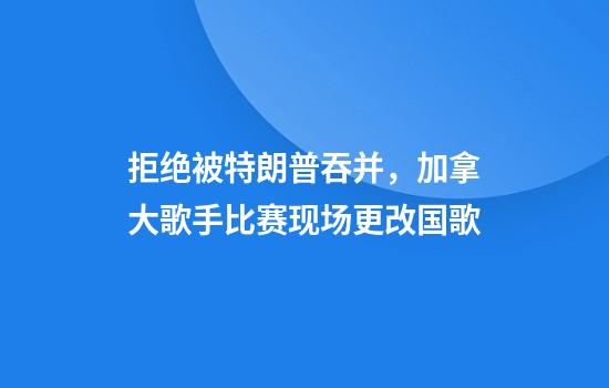 拒绝被特朗普吞并，加拿大歌手比赛现场更改国歌