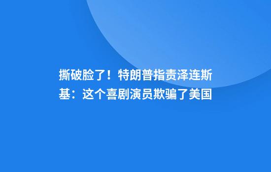 撕破脸了！特朗普指责泽连斯基：这个喜剧演员欺骗了美国