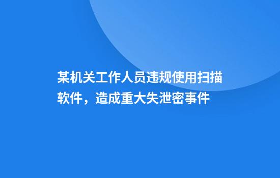 某机关工作人员违规使用扫描软件，造成重大失泄密事件