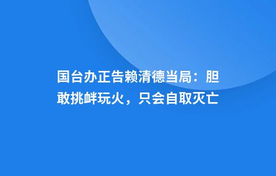 国台办正告赖清德当局:胆敢挑衅玩火,只会自取灭亡