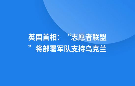 英国首相：“志愿者联盟”将部署军队支持乌克兰
