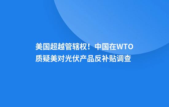 美国超越管辖权！中国在WTO质疑美对光伏产品反补贴调查