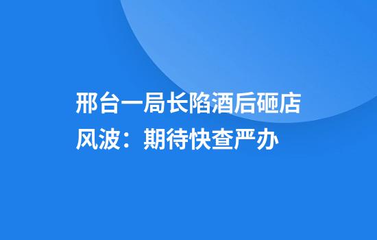 邢台一局长陷酒后砸店风波：期待快查严办