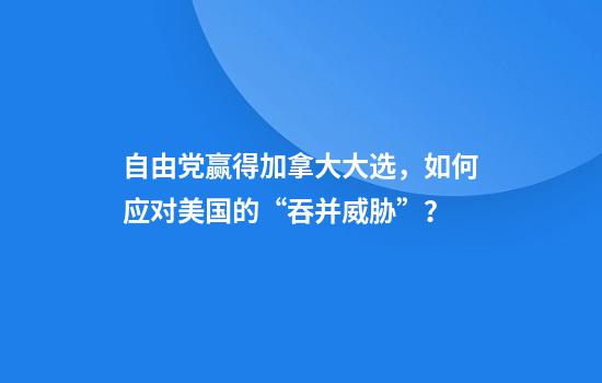 自由党赢得加拿大大选，如何应对美国的“吞并威胁”？