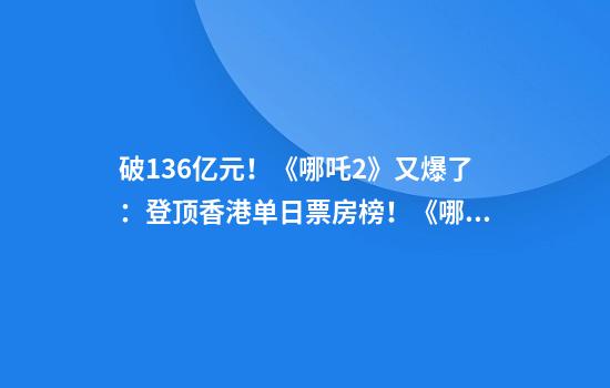 破136亿元！《哪吒2》又爆了：登顶香港单日票房榜！《哪吒2》亮相沙特首都引发热议，下月还将在新加坡公映
