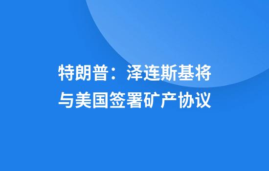 特朗普：泽连斯基将与美国签署矿产协议