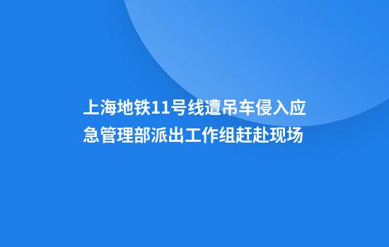 上海地铁11号线遭吊车侵入应急管理部派出工作组赶赴现场