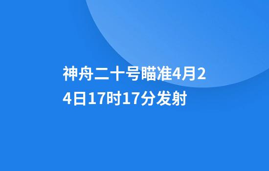 神舟二十号瞄准4月24日17时17分发射