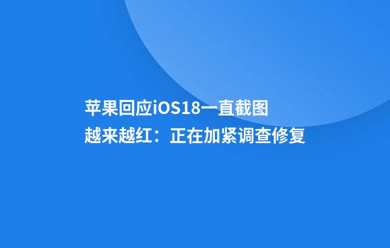 苹果回应iOS18一直截图越来越红：正在加紧调查修复