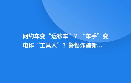 网约车变“运钞车”？“车手”变电诈“工具人”？警惕诈骗新模式