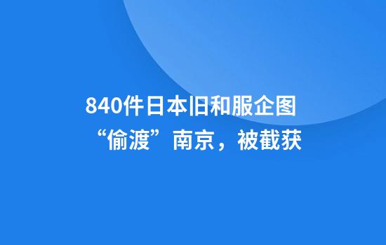 840件日本旧和服企图“偷渡”南京，被截获