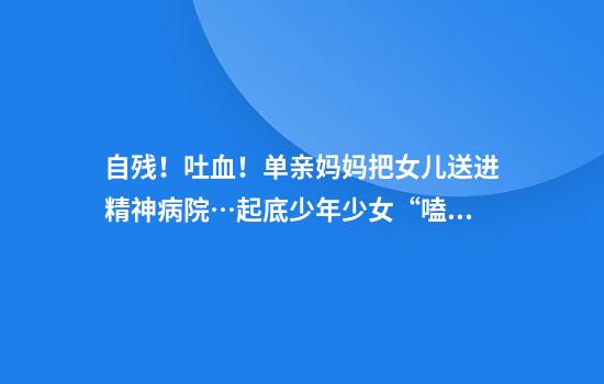 自残！吐血！单亲妈妈把女儿送进精神病院…起底少年少女“嗑药”圈