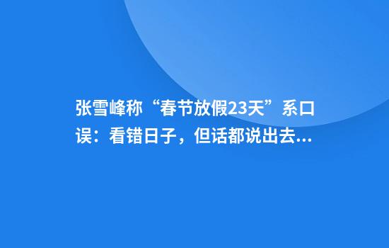 张雪峰称“春节放假23天”系口误：看错日子，但话都说出去了不好改