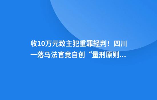 收10万元致主犯重罪轻判！四川一落马法官竟自创“量刑原则”：送了钱的减刑尺度大些