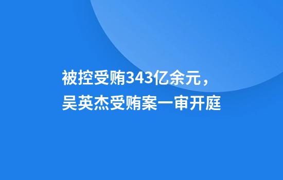 被控受贿3.43亿余元，吴英杰受贿案一审开庭