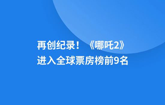 再创纪录！《哪吒2》进入全球票房榜前9名