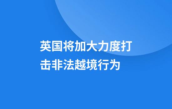 英国将加大力度打击非法越境行为