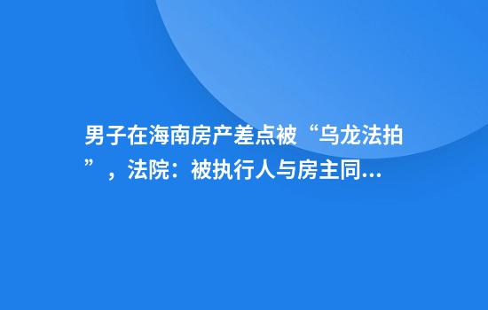 男子在海南房产差点被“乌龙法拍”，法院：被执行人与房主同名同姓