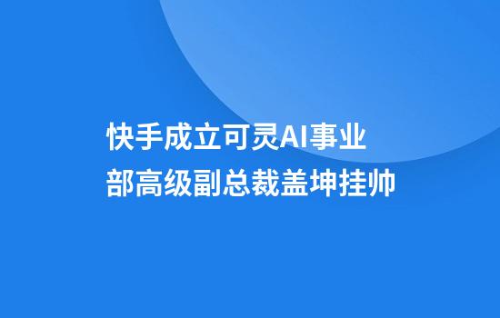 快手成立可灵AI事业部高级副总裁盖坤挂帅