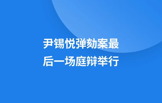 尹锡悦弹劾案最后一场庭辩举行