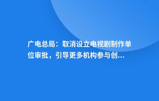 广电总局：取消设立电视剧制作单位审批，引导更多机构参与创作生产