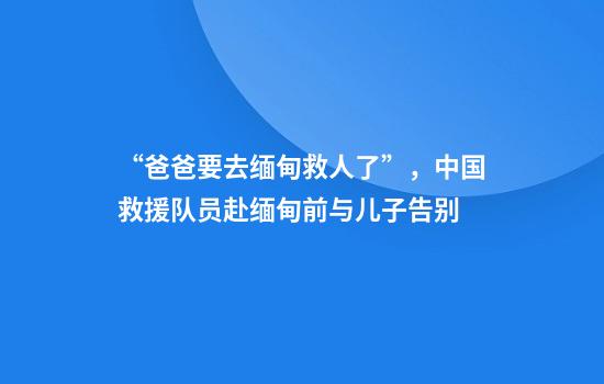 “爸爸要去缅甸救人了”，中国救援队员赴缅甸前与儿子告别