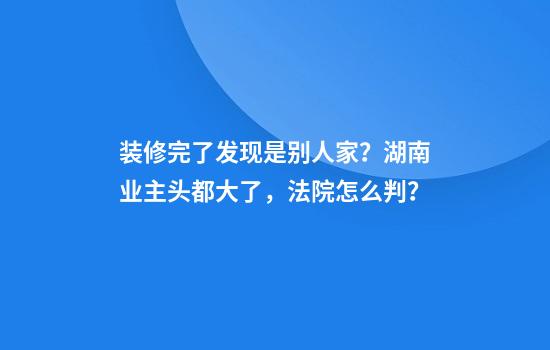装修完了发现是别人家？湖南业主头都大了，法院怎么判？