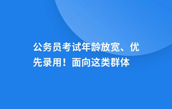 公务员考试年龄放宽、优先录用！面向这类群体