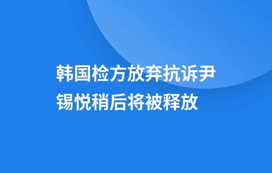 韩国检方放弃抗诉尹锡悦稍后将被释放