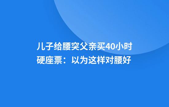 儿子给腰突父亲买40小时硬座票：以为这样对腰好