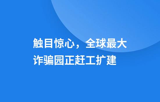 触目惊心，全球最大诈骗园正赶工扩建