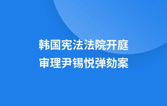 韩国宪法法院开庭审理尹锡悦弹劾案