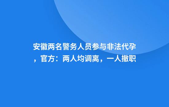 安徽两名警务人员参与非法代孕，官方：两人均调离，一人撤职