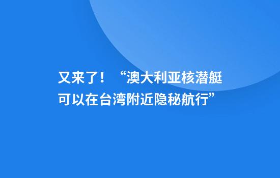 又来了！“澳大利亚核潜艇可以在台湾附近隐秘航行”