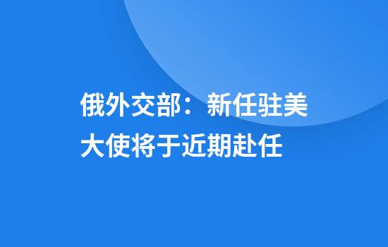 俄外交部：新任驻美大使将于近期赴任