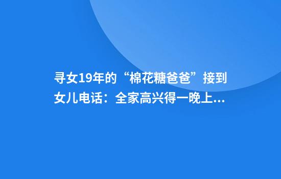 寻女19年的“棉花糖爸爸”接到女儿电话：全家高兴得一晚上没睡，女儿很明事理