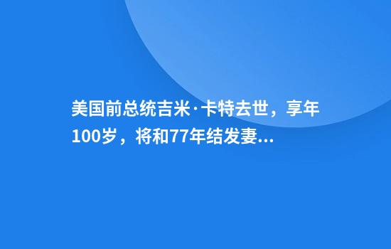 美国前总统吉米·卡特去世，享年100岁，将和77年结发妻同葬在家乡