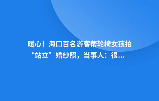 暖心！海口百名游客帮轮椅女孩拍“站立”婚纱照，当事人：很震撼，感觉嫁给了全世界