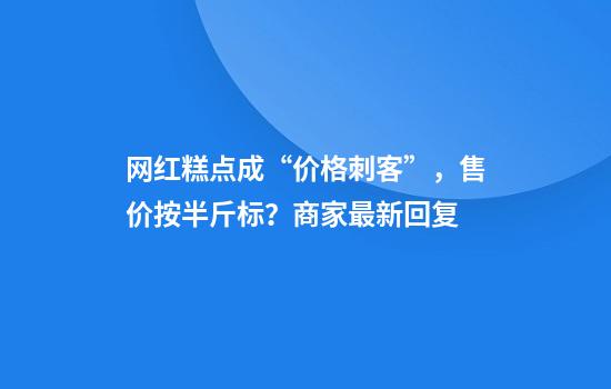 网红糕点成“价格刺客”，售价按半斤标？商家最新回复