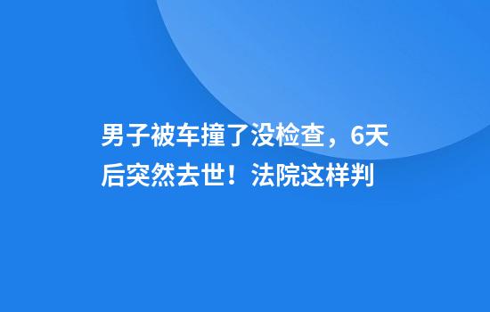 男子被车撞了没检查，6天后突然去世！法院这样判