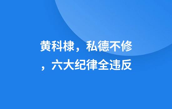 黄科棣，私德不修，六大纪律全违反