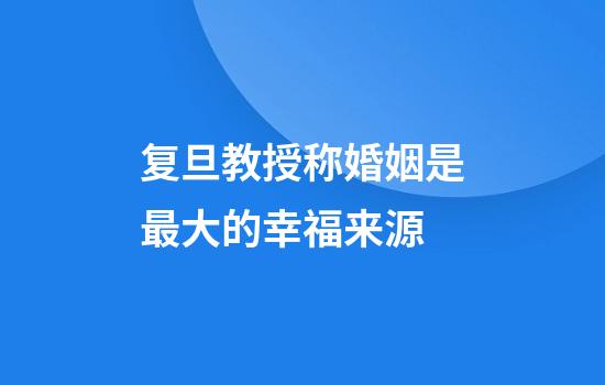 复旦教授称婚姻是最大的幸福来源