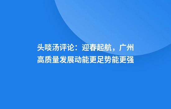 头啖汤评论：迎春起航，广州高质量发展动能更足势能更强