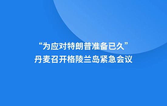 “为应对特朗普准备已久”丹麦召开格陵兰岛紧急会议