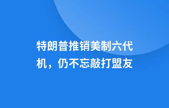 特朗普推销美制六代机，仍不忘敲打盟友